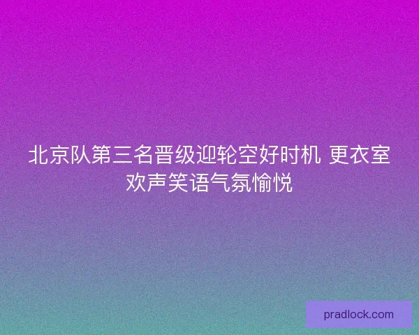 北京队第三名晋级迎轮空好时机 更衣室欢声笑语气氛愉悦