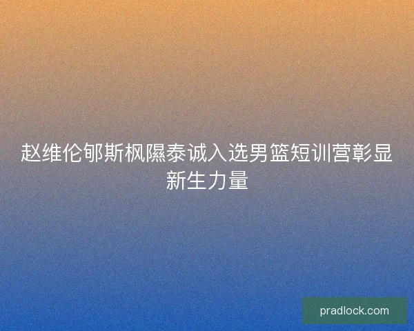 赵维伦郇斯枫隰泰诚入选男篮短训营彰显新生力量
