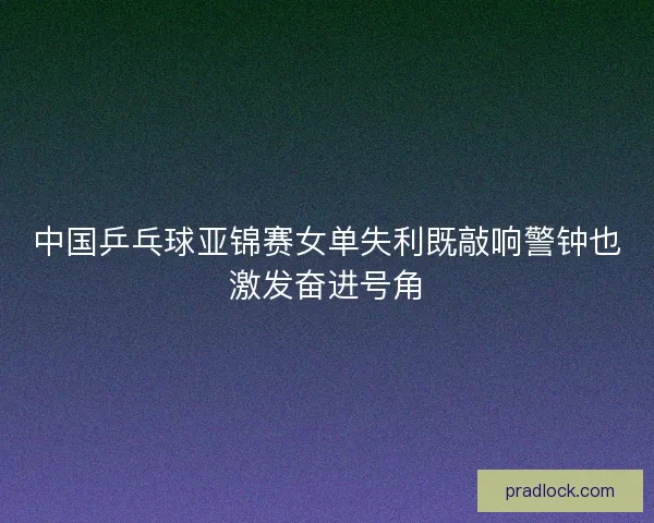 中国乒乓球亚锦赛女单失利既敲响警钟也激发奋进号角
