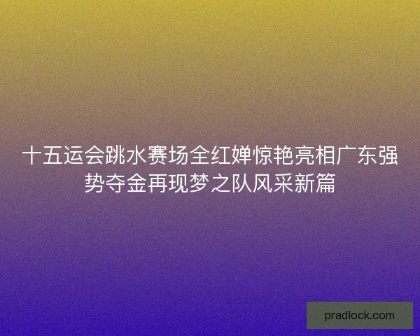 十五运会跳水赛场全红婵惊艳亮相广东强势夺金再现梦之队风采新篇
