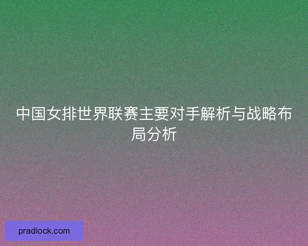 中国女排世界联赛主要对手解析与战略布局分析